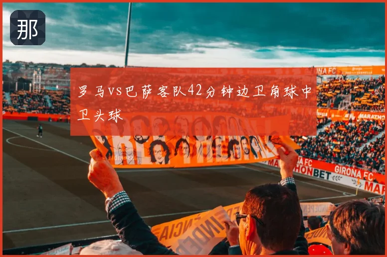 罗马vs巴萨客队42分钟边卫角球中卫头球